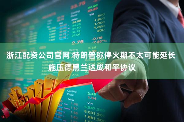 浙江配资公司官网 特朗普称停火期不太可能延长 施压德黑兰达成和平协议