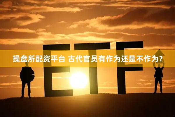 操盘所配资平台 古代官员有作为还是不作为？