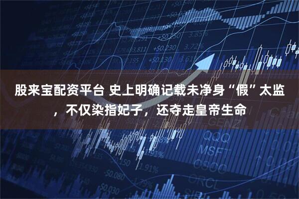 股来宝配资平台 史上明确记载未净身“假”太监，不仅染指妃子，还夺走皇帝生命