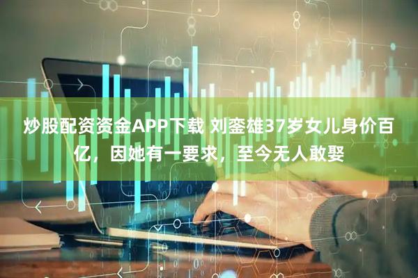 炒股配资资金APP下载 刘銮雄37岁女儿身价百亿，因她有一要求，至今无人敢娶
