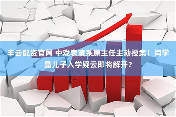 丰云配资官网 中戏表演系原主任主动投案！闫学晶儿子入学疑云即将解开？