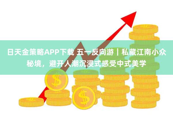 日天金策略APP下载 五一反向游｜私藏江南小众秘境，避开人潮沉浸式感受中式美学