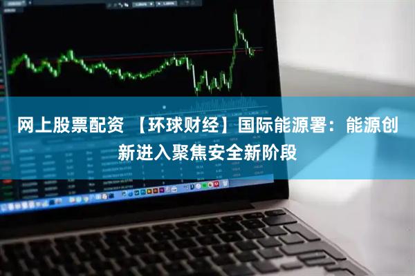 网上股票配资 【环球财经】国际能源署：能源创新进入聚焦安全新阶段